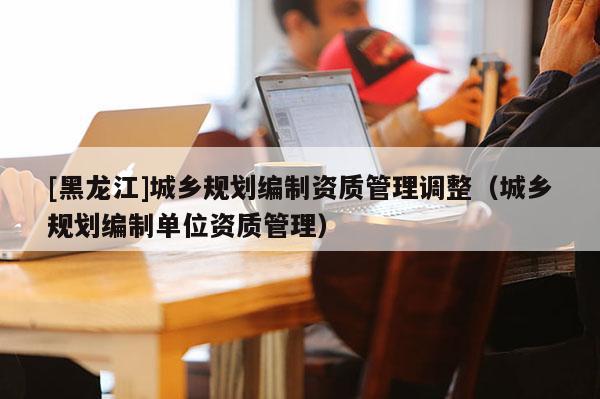 [黑龍江]城鄉規劃編制資質管理調整（城鄉規劃編制單位資質管理）