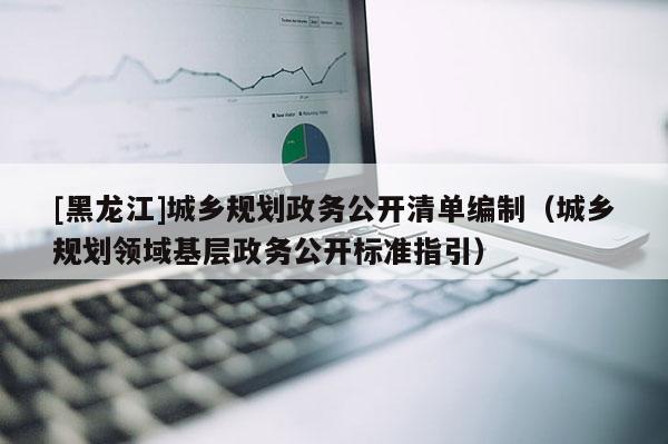 [黑龍江]城鄉(xiāng)規(guī)劃政務(wù)公開清單編制（城鄉(xiāng)規(guī)劃領(lǐng)域基層政務(wù)公開標(biāo)準(zhǔn)指引）