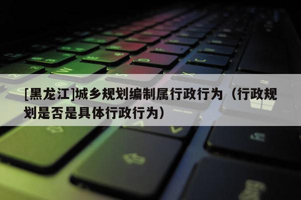 [黑龍江]城鄉規劃編制屬行政行為（行政規劃是否是具體行政行為）