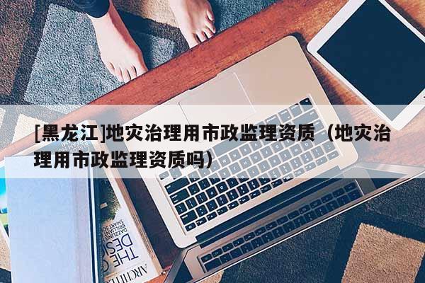 [黑龍江]地災治理用市政監理資質（地災治理用市政監理資質嗎）