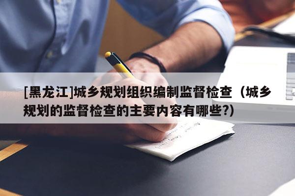 [黑龍江]城鄉規劃組織編制監督檢查（城鄉規劃的監督檢查的主要內容有哪些?）