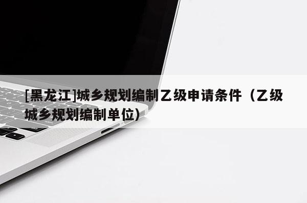 [黑龍江]城鄉規劃編制乙級申請條件（乙級城鄉規劃編制單位）