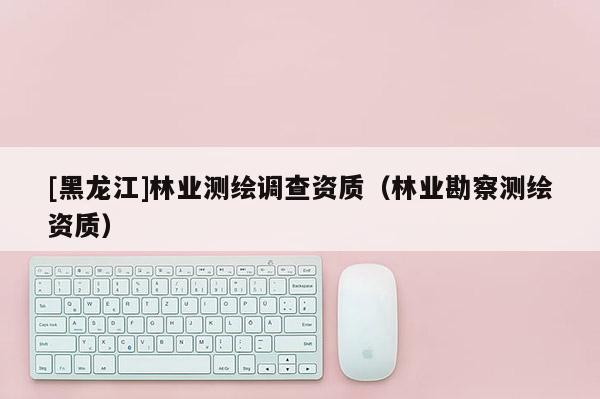 [黑龍江]林業測繪調查資質（林業勘察測繪資質）