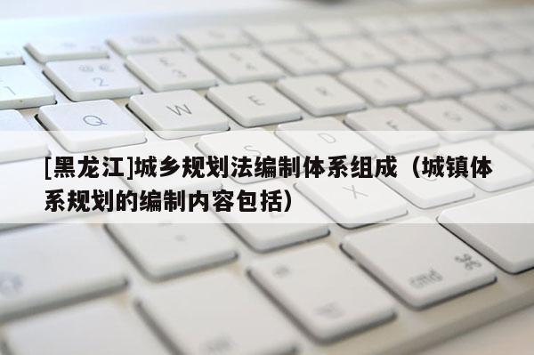 [黑龍江]城鄉規劃法編制體系組成（城鎮體系規劃的編制內容包括）