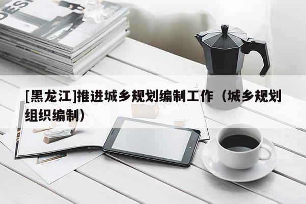 [黑龍江]推進城鄉規劃編制工作（城鄉規劃組織編制）