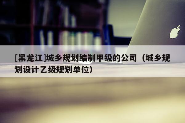 [黑龍江]城鄉規劃編制甲級的公司（城鄉規劃設計乙級規劃單位）