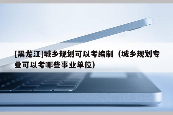 [黑龍江]城鄉規劃可以考編制（城鄉規劃專業可以考哪些事業單位）