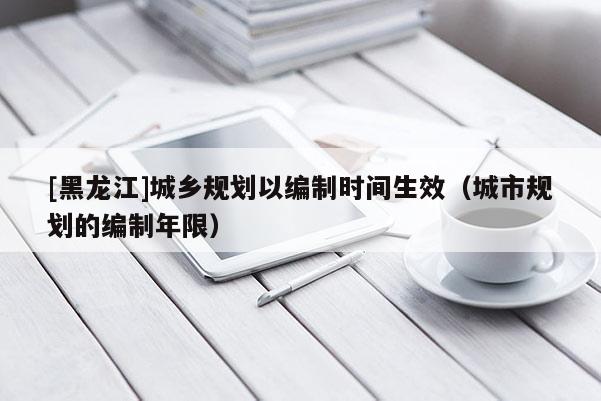 [黑龍江]城鄉規劃以編制時間生效（城市規劃的編制年限）
