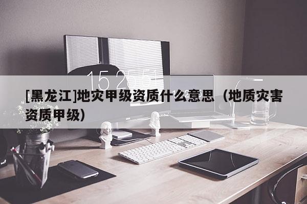 [黑龍江]地災甲級資質什么意思（地質災害資質甲級）