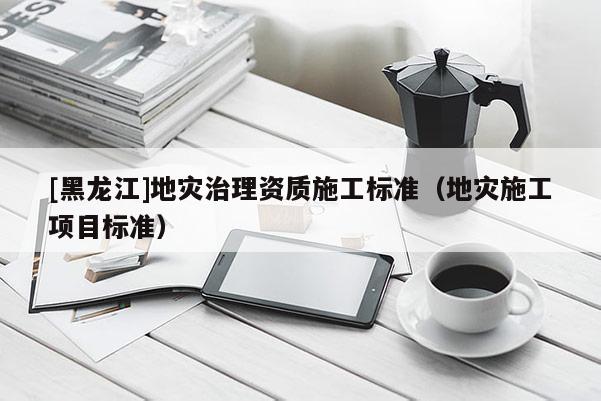 [黑龍江]地災(zāi)治理資質(zhì)施工標(biāo)準(zhǔn)（地災(zāi)施工項(xiàng)目標(biāo)準(zhǔn)）