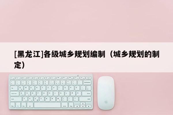 [黑龍江]各級城鄉規劃編制（城鄉規劃的制定）