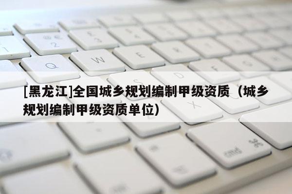 [黑龍江]全國城鄉規劃編制甲級資質（城鄉規劃編制甲級資質單位）