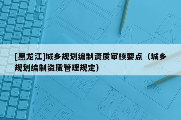 [黑龍江]城鄉規劃編制資質審核要點（城鄉規劃編制資質管理規定）