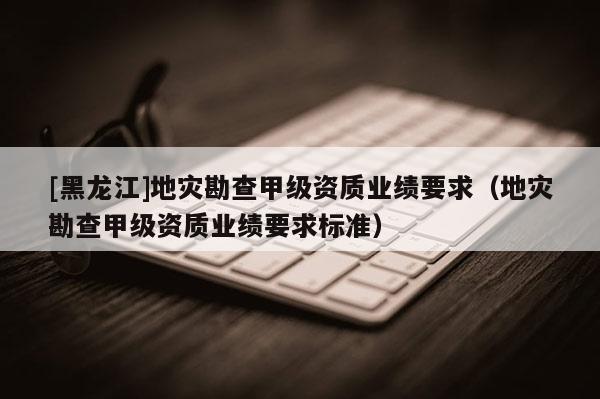 [黑龍江]地災勘查甲級資質業績要求（地災勘查甲級資質業績要求標準）