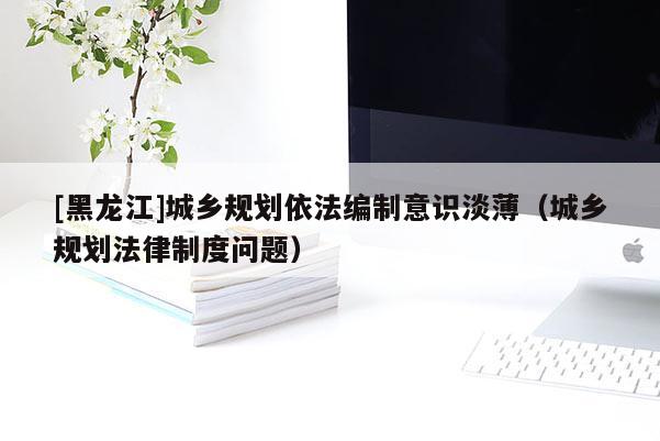 [黑龍江]城鄉規劃依法編制意識淡薄（城鄉規劃法律制度問題）