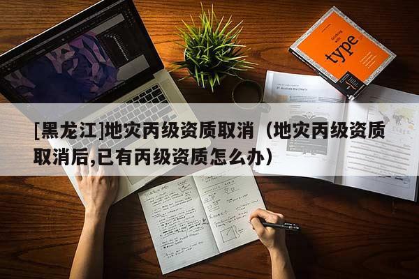 [黑龍江]地災(zāi)丙級資質(zhì)取消（地災(zāi)丙級資質(zhì)取消后,已有丙級資質(zhì)怎么辦）