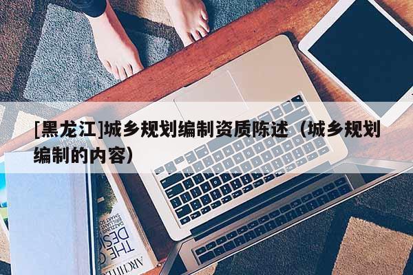 [黑龍江]城鄉(xiāng)規(guī)劃編制資質(zhì)陳述（城鄉(xiāng)規(guī)劃編制的內(nèi)容）