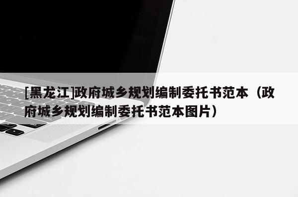 [黑龍江]政府城鄉(xiāng)規(guī)劃編制委托書范本（政府城鄉(xiāng)規(guī)劃編制委托書范本圖片）