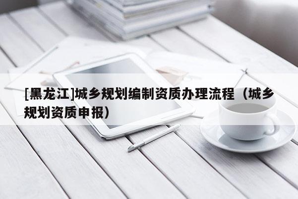 [黑龍江]城鄉規劃編制資質辦理流程（城鄉規劃資質申報）
