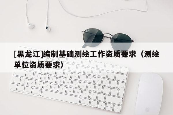 [黑龍江]編制基礎(chǔ)測(cè)繪工作資質(zhì)要求（測(cè)繪單位資質(zhì)要求）