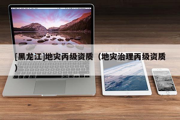 [黑龍江]地災丙級資質(zhì)（地災治理丙級資質(zhì)）