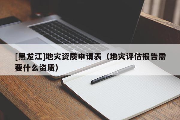 [黑龍江]地災資質申請表（地災評估報告需要什么資質）