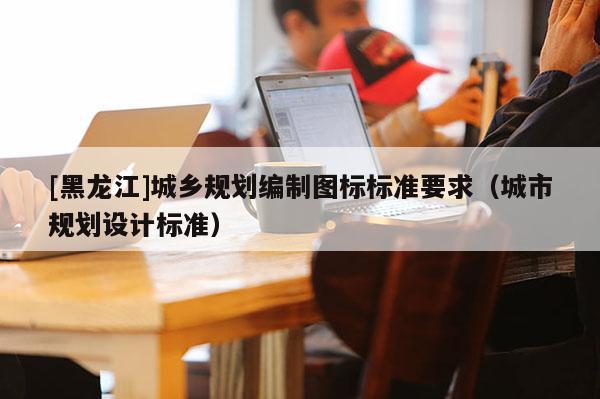 [黑龍江]城鄉(xiāng)規(guī)劃編制圖標標準要求（城市規(guī)劃設計標準）