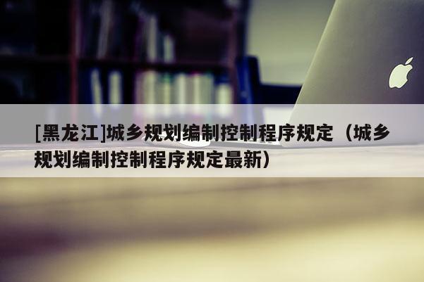 [黑龍江]城鄉規劃編制控制程序規定（城鄉規劃編制控制程序規定最新）
