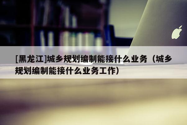[黑龍江]城鄉規劃編制能接什么業務（城鄉規劃編制能接什么業務工作）