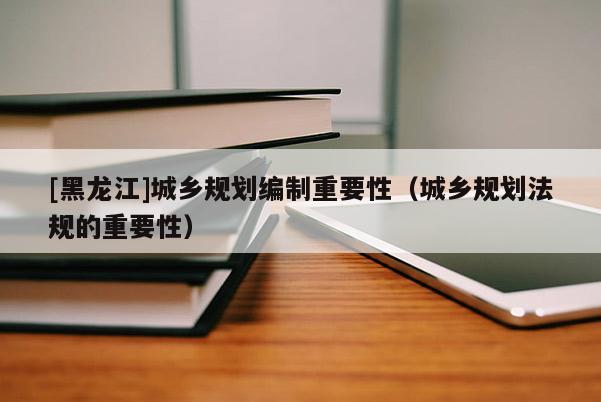 [黑龍江]城鄉規劃編制重要性（城鄉規劃法規的重要性）