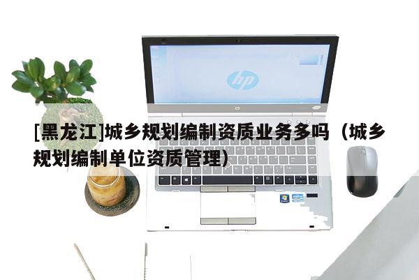 [黑龍江]城鄉規劃編制資質業務多嗎（城鄉規劃編制單位資質管理）