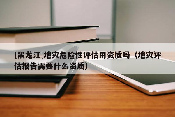[黑龍江]地災(zāi)危險(xiǎn)性評(píng)估用資質(zhì)嗎（地災(zāi)評(píng)估報(bào)告需要什么資質(zhì)）