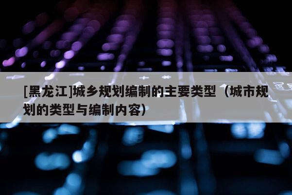 [黑龍江]城鄉規劃編制的主要類型（城市規劃的類型與編制內容）