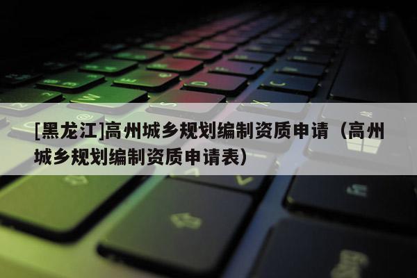 [黑龍江]高州城鄉(xiāng)規(guī)劃編制資質(zhì)申請（高州城鄉(xiāng)規(guī)劃編制資質(zhì)申請表）