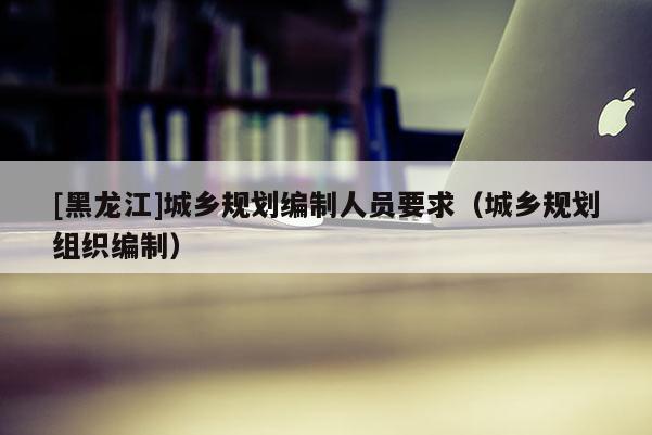 [黑龍江]城鄉規劃編制人員要求（城鄉規劃組織編制）