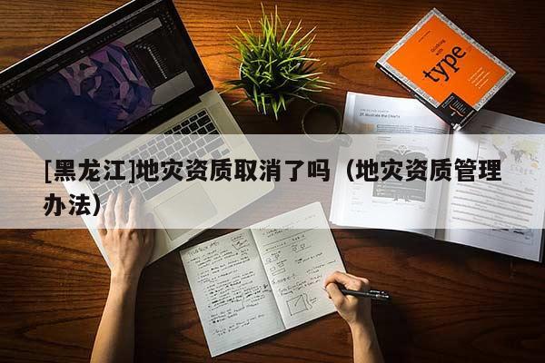 [黑龍江]地災資質取消了嗎（地災資質管理辦法）