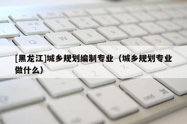 [黑龍江]城鄉規劃編制專業（城鄉規劃專業做什么）
