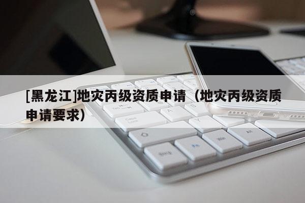 [黑龍江]地災丙級資質申請（地災丙級資質申請要求）