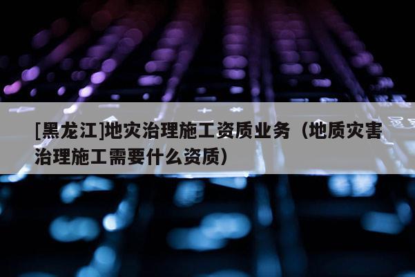 [黑龍江]地災治理施工資質業務（地質災害治理施工需要什么資質）