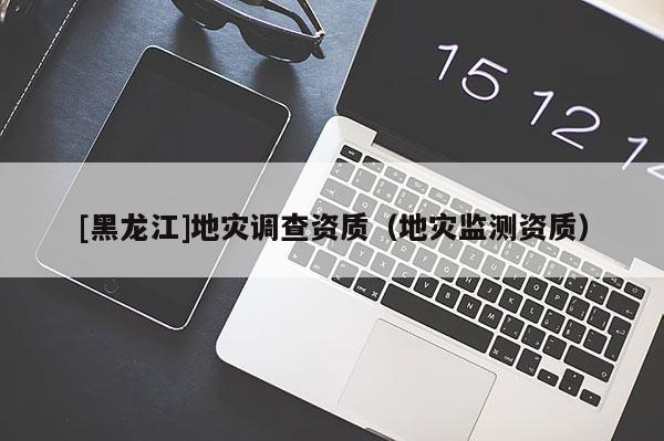 [黑龍江]地災(zāi)調(diào)查資質(zhì)（地災(zāi)監(jiān)測(cè)資質(zhì)）