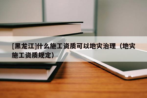 [黑龍江]什么施工資質可以地災治理（地災施工資質規定）