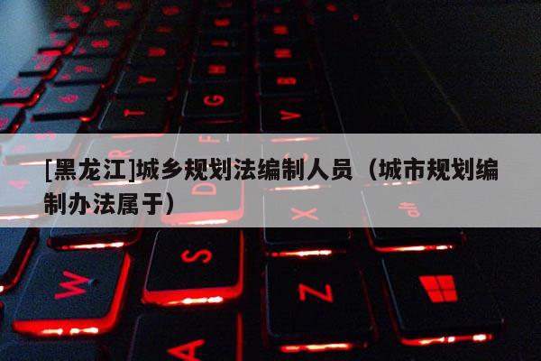 [黑龍江]城鄉(xiāng)規(guī)劃法編制人員（城市規(guī)劃編制辦法屬于）