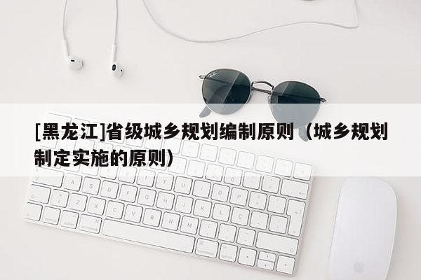 [黑龍江]省級城鄉規劃編制原則（城鄉規劃制定實施的原則）