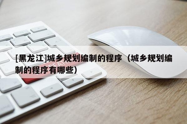 [黑龍江]城鄉規劃編制的程序（城鄉規劃編制的程序有哪些）