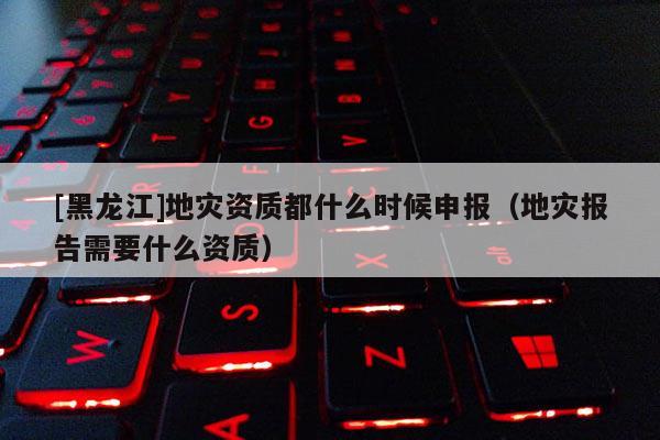 [黑龍江]地災資質都什么時候申報（地災報告需要什么資質）