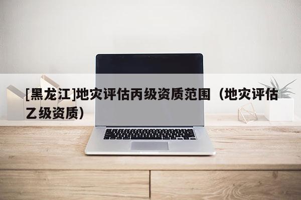[黑龍江]地災評估丙級資質范圍（地災評估乙級資質）