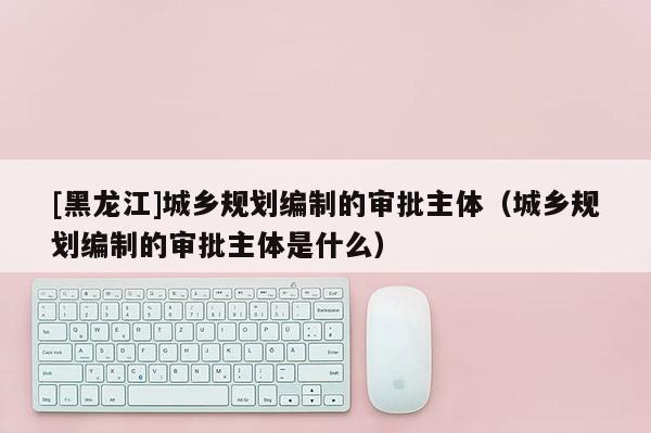 [黑龍江]城鄉(xiāng)規(guī)劃編制的審批主體（城鄉(xiāng)規(guī)劃編制的審批主體是什么）