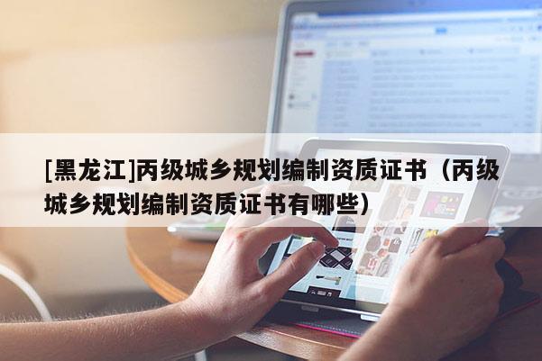 [黑龍江]丙級城鄉(xiāng)規(guī)劃編制資質(zhì)證書（丙級城鄉(xiāng)規(guī)劃編制資質(zhì)證書有哪些）