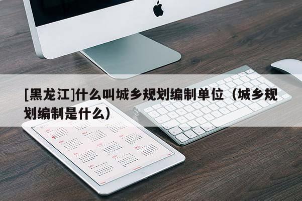 [黑龍江]什么叫城鄉規劃編制單位（城鄉規劃編制是什么）