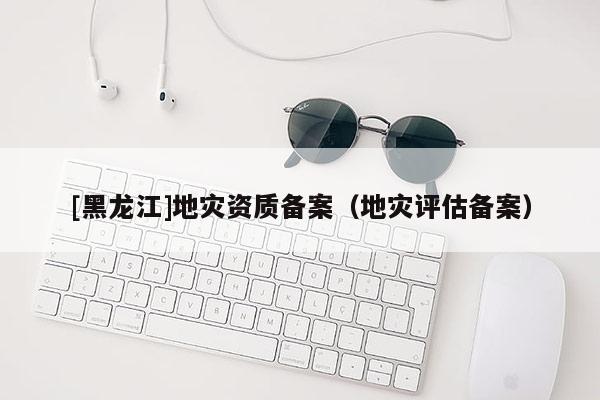 [黑龍江]地災(zāi)資質(zhì)備案（地災(zāi)評(píng)估備案）